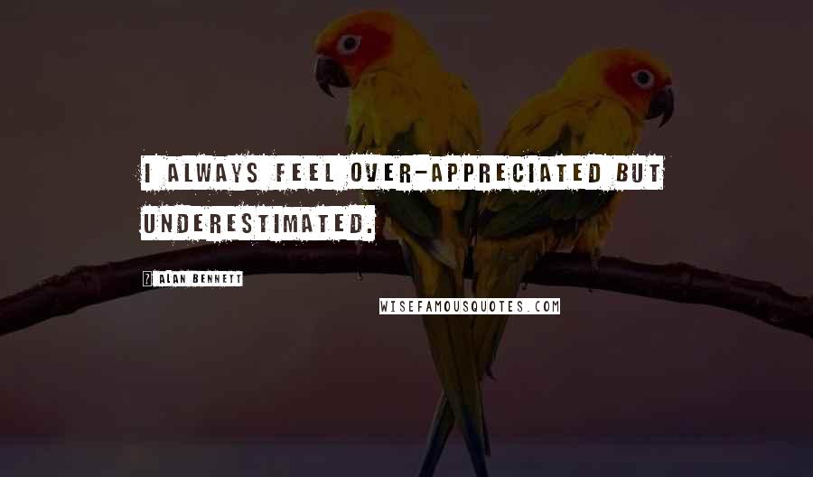 Alan Bennett Quotes: I always feel over-appreciated but underestimated.