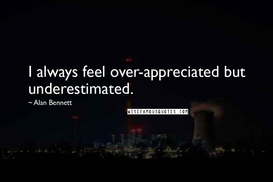 Alan Bennett Quotes: I always feel over-appreciated but underestimated.