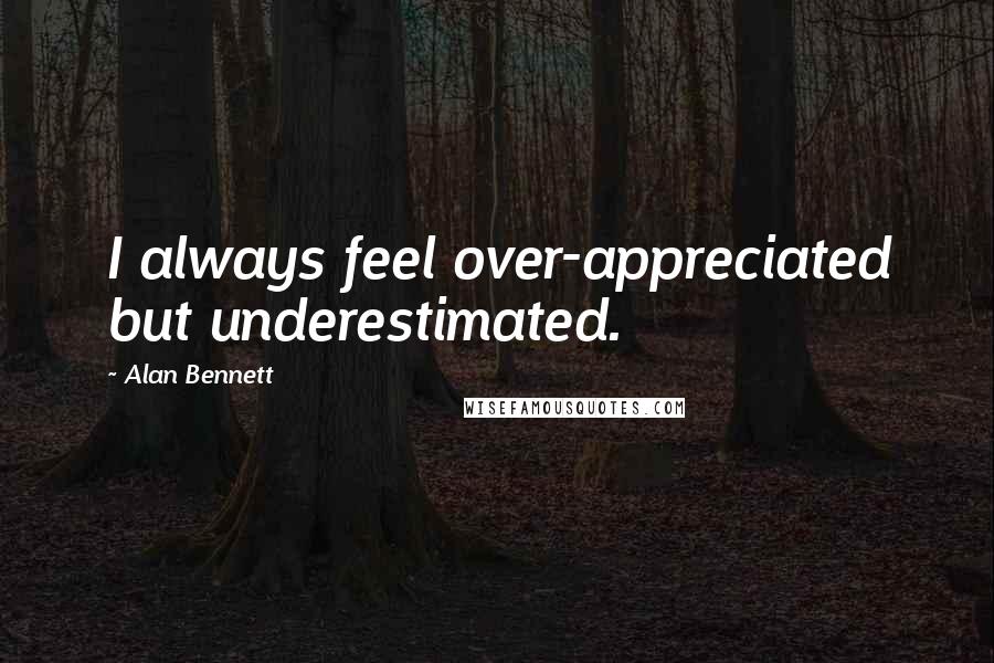 Alan Bennett Quotes: I always feel over-appreciated but underestimated.