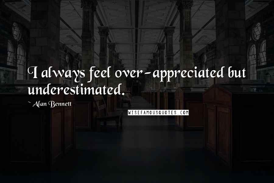 Alan Bennett Quotes: I always feel over-appreciated but underestimated.