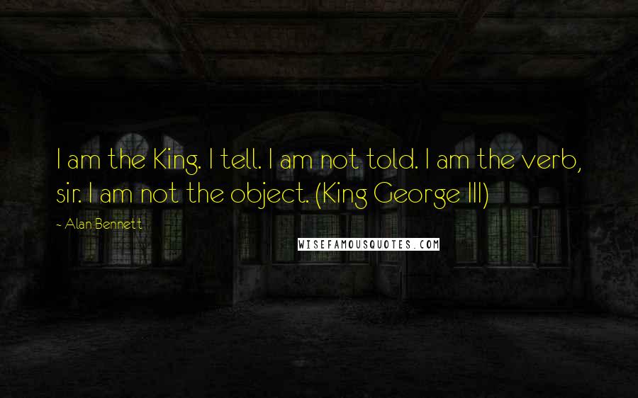 Alan Bennett Quotes: I am the King. I tell. I am not told. I am the verb, sir. I am not the object. (King George III)