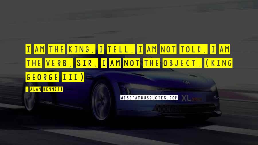Alan Bennett Quotes: I am the King. I tell. I am not told. I am the verb, sir. I am not the object. (King George III)