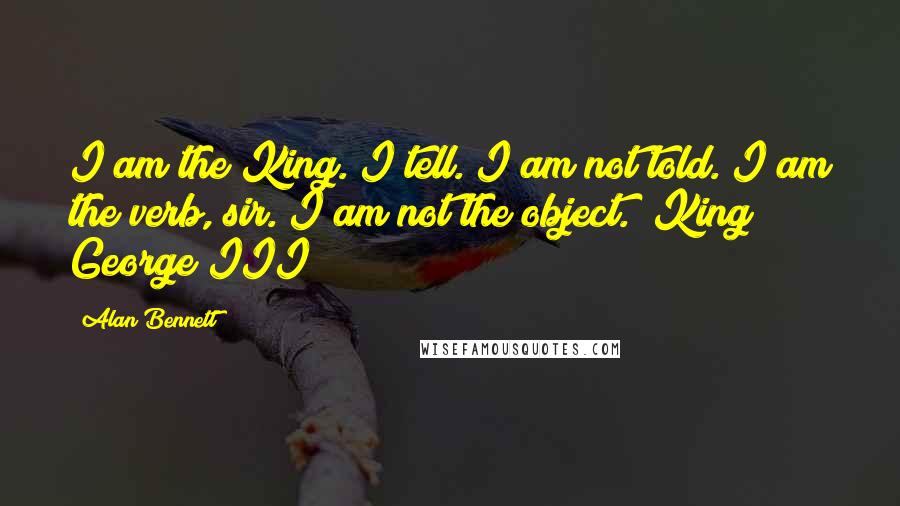 Alan Bennett Quotes: I am the King. I tell. I am not told. I am the verb, sir. I am not the object. (King George III)