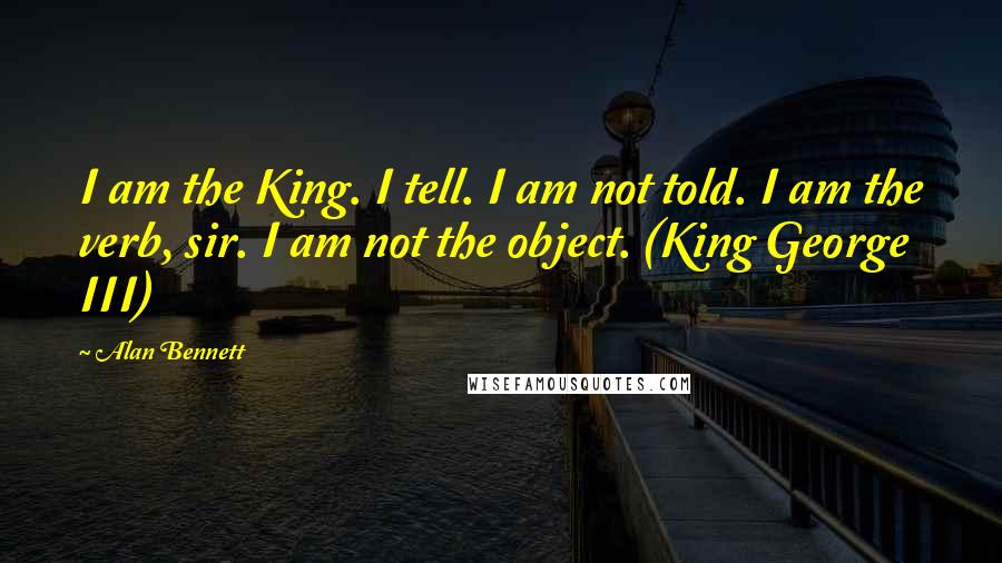 Alan Bennett Quotes: I am the King. I tell. I am not told. I am the verb, sir. I am not the object. (King George III)