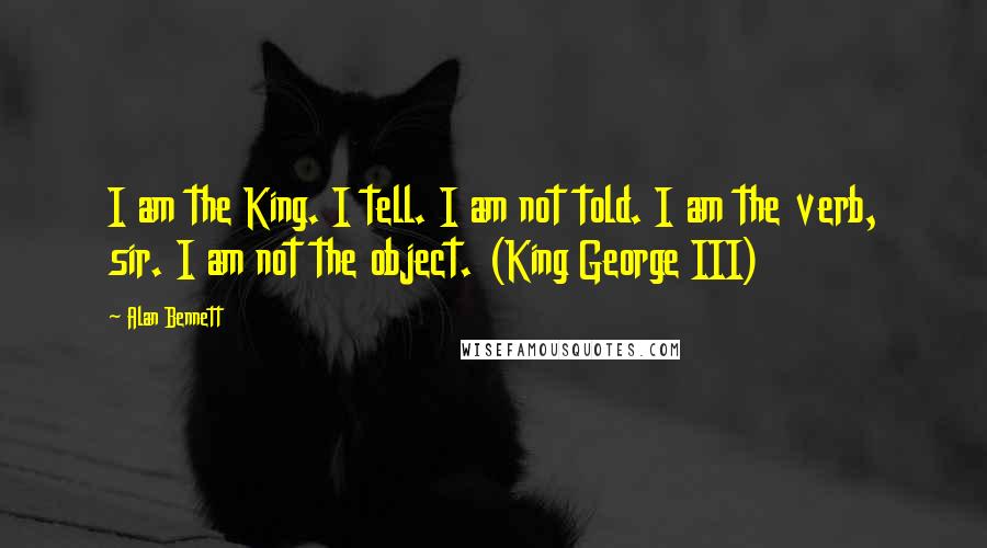 Alan Bennett Quotes: I am the King. I tell. I am not told. I am the verb, sir. I am not the object. (King George III)