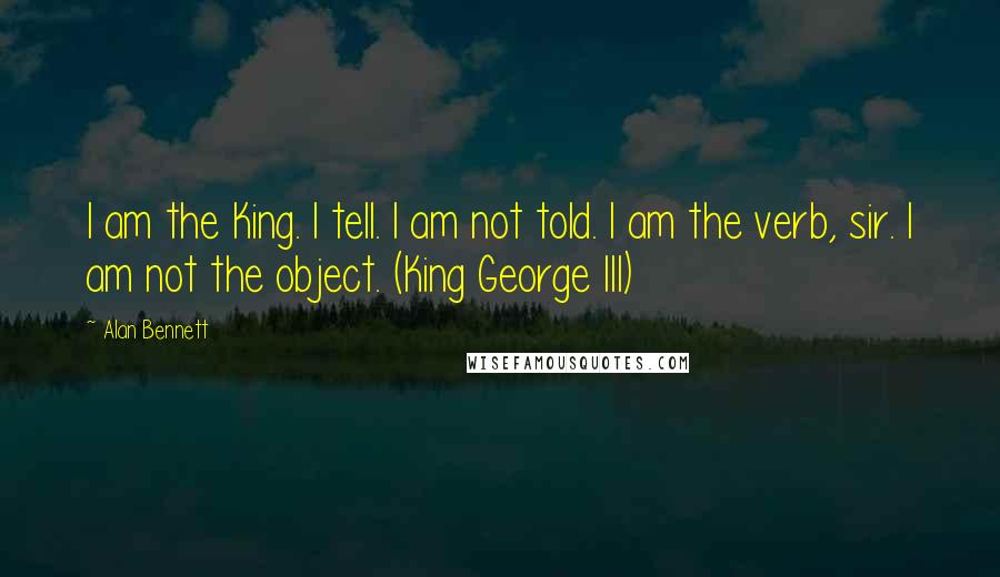 Alan Bennett Quotes: I am the King. I tell. I am not told. I am the verb, sir. I am not the object. (King George III)