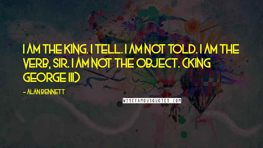 Alan Bennett Quotes: I am the King. I tell. I am not told. I am the verb, sir. I am not the object. (King George III)