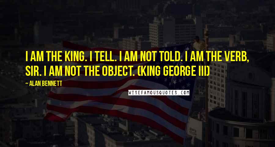 Alan Bennett Quotes: I am the King. I tell. I am not told. I am the verb, sir. I am not the object. (King George III)