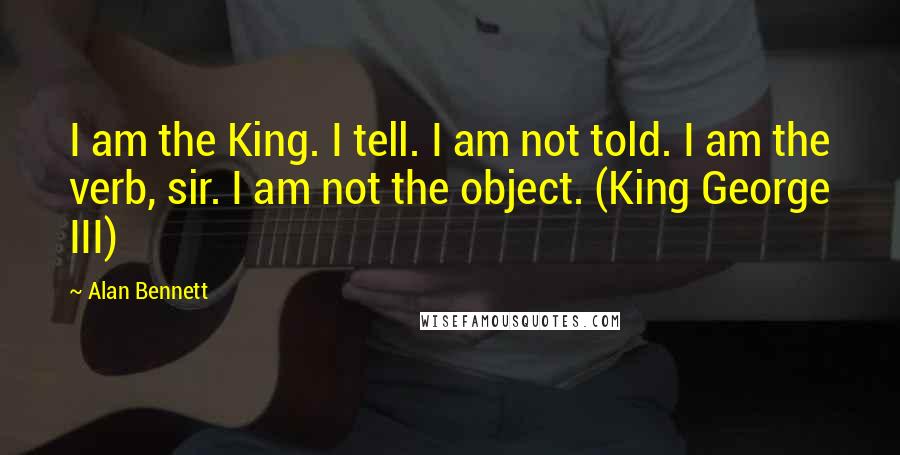 Alan Bennett Quotes: I am the King. I tell. I am not told. I am the verb, sir. I am not the object. (King George III)
