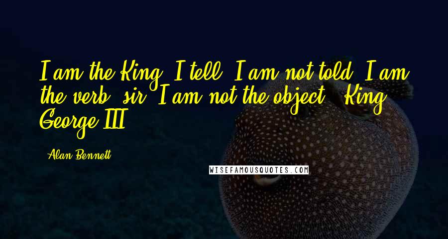 Alan Bennett Quotes: I am the King. I tell. I am not told. I am the verb, sir. I am not the object. (King George III)