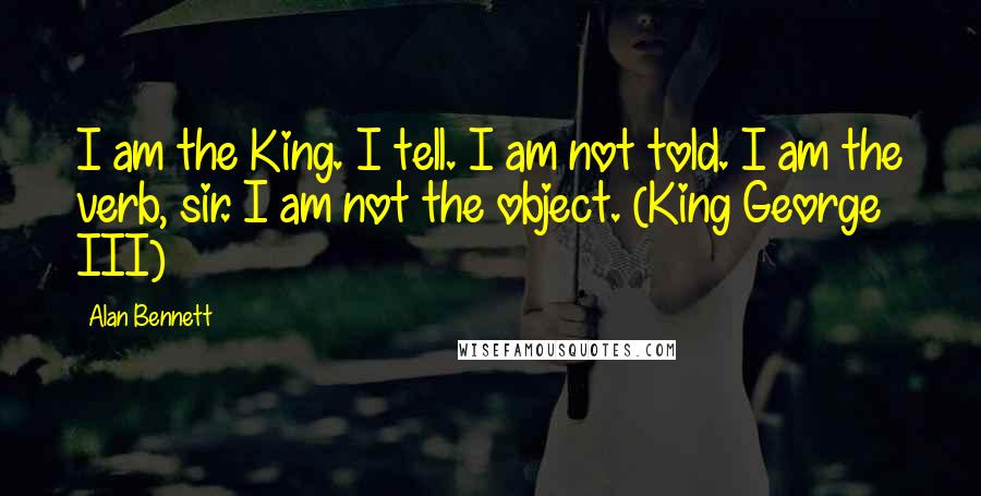 Alan Bennett Quotes: I am the King. I tell. I am not told. I am the verb, sir. I am not the object. (King George III)