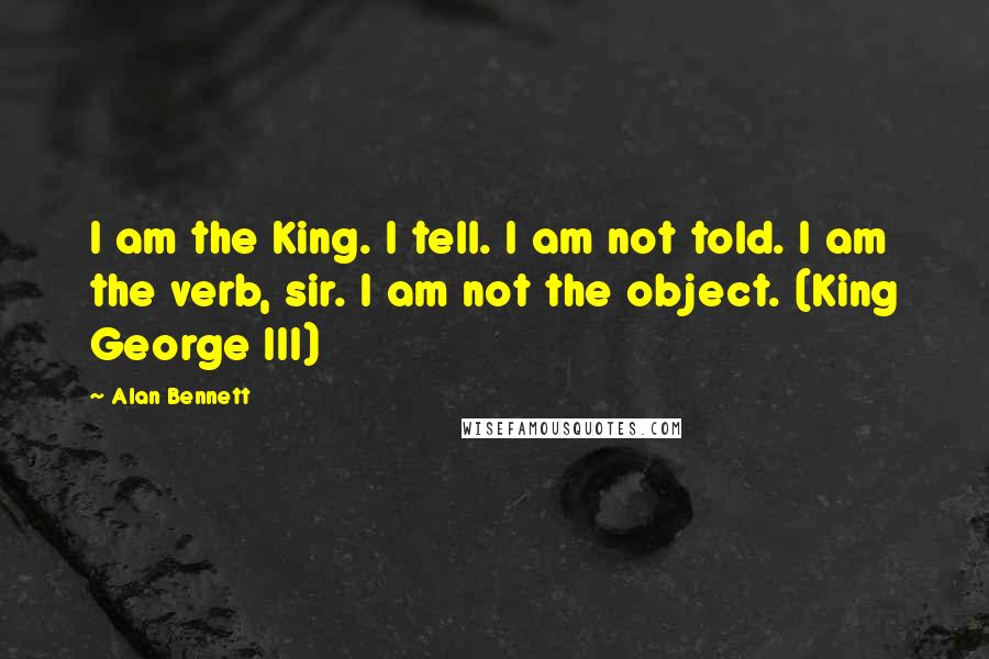 Alan Bennett Quotes: I am the King. I tell. I am not told. I am the verb, sir. I am not the object. (King George III)