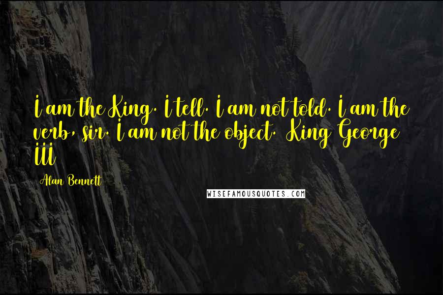 Alan Bennett Quotes: I am the King. I tell. I am not told. I am the verb, sir. I am not the object. (King George III)