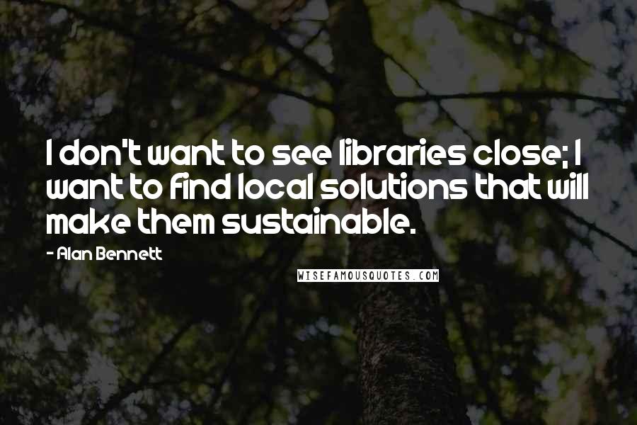 Alan Bennett Quotes: I don't want to see libraries close; I want to find local solutions that will make them sustainable.