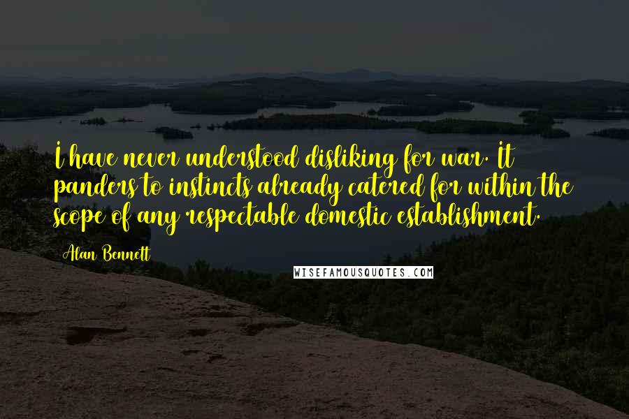 Alan Bennett Quotes: I have never understood disliking for war. It panders to instincts already catered for within the scope of any respectable domestic establishment.