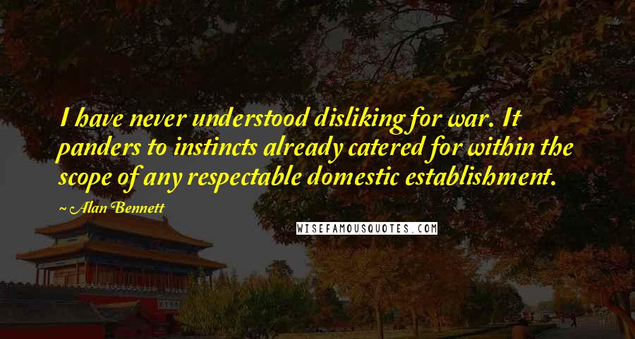 Alan Bennett Quotes: I have never understood disliking for war. It panders to instincts already catered for within the scope of any respectable domestic establishment.