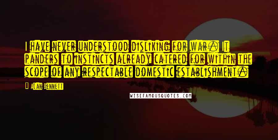 Alan Bennett Quotes: I have never understood disliking for war. It panders to instincts already catered for within the scope of any respectable domestic establishment.