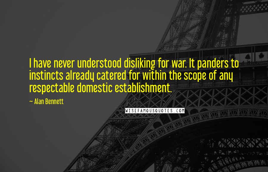 Alan Bennett Quotes: I have never understood disliking for war. It panders to instincts already catered for within the scope of any respectable domestic establishment.