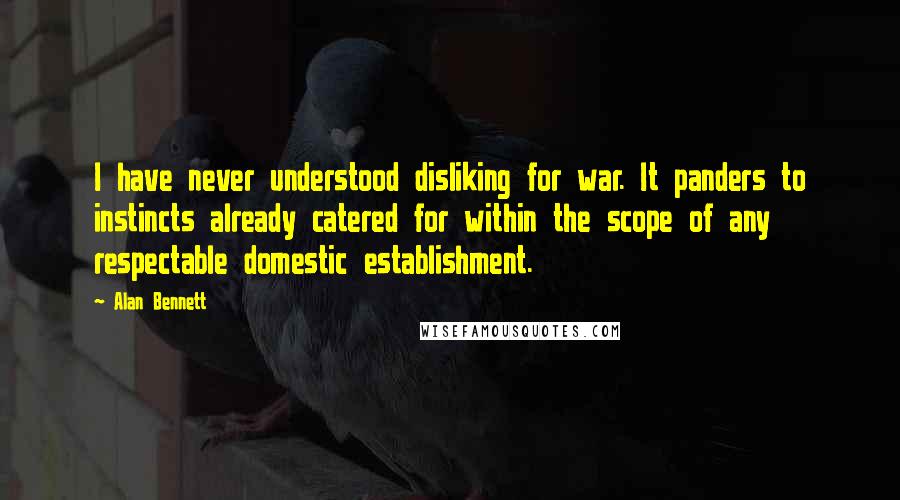 Alan Bennett Quotes: I have never understood disliking for war. It panders to instincts already catered for within the scope of any respectable domestic establishment.