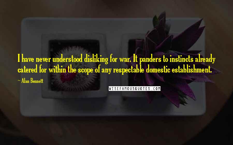 Alan Bennett Quotes: I have never understood disliking for war. It panders to instincts already catered for within the scope of any respectable domestic establishment.