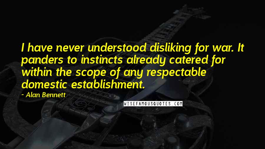 Alan Bennett Quotes: I have never understood disliking for war. It panders to instincts already catered for within the scope of any respectable domestic establishment.