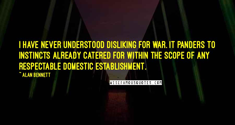 Alan Bennett Quotes: I have never understood disliking for war. It panders to instincts already catered for within the scope of any respectable domestic establishment.