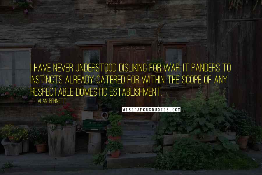 Alan Bennett Quotes: I have never understood disliking for war. It panders to instincts already catered for within the scope of any respectable domestic establishment.