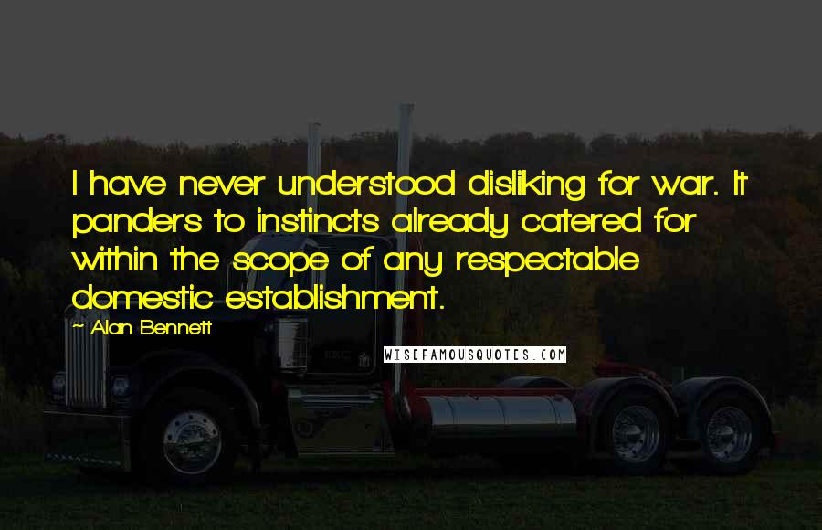 Alan Bennett Quotes: I have never understood disliking for war. It panders to instincts already catered for within the scope of any respectable domestic establishment.