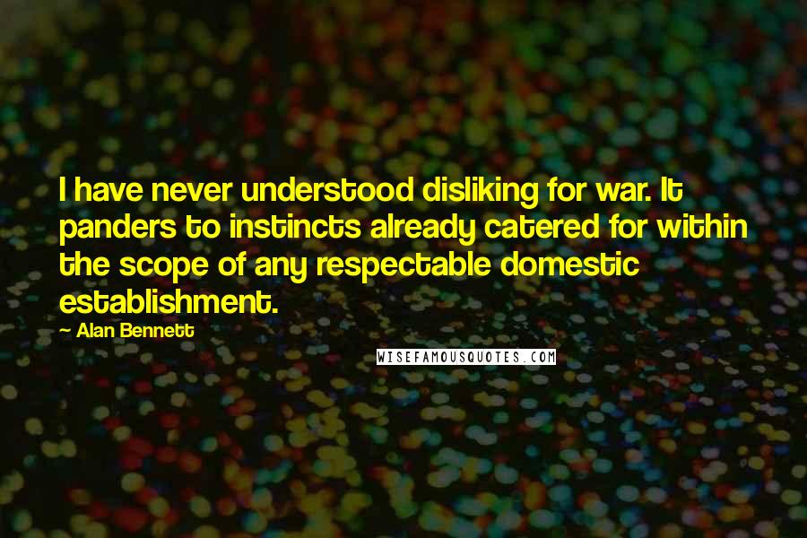 Alan Bennett Quotes: I have never understood disliking for war. It panders to instincts already catered for within the scope of any respectable domestic establishment.
