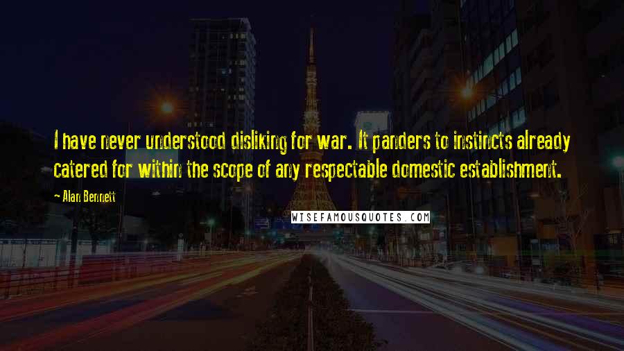 Alan Bennett Quotes: I have never understood disliking for war. It panders to instincts already catered for within the scope of any respectable domestic establishment.