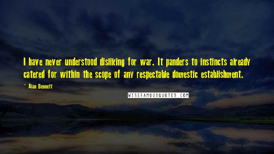 Alan Bennett Quotes: I have never understood disliking for war. It panders to instincts already catered for within the scope of any respectable domestic establishment.
