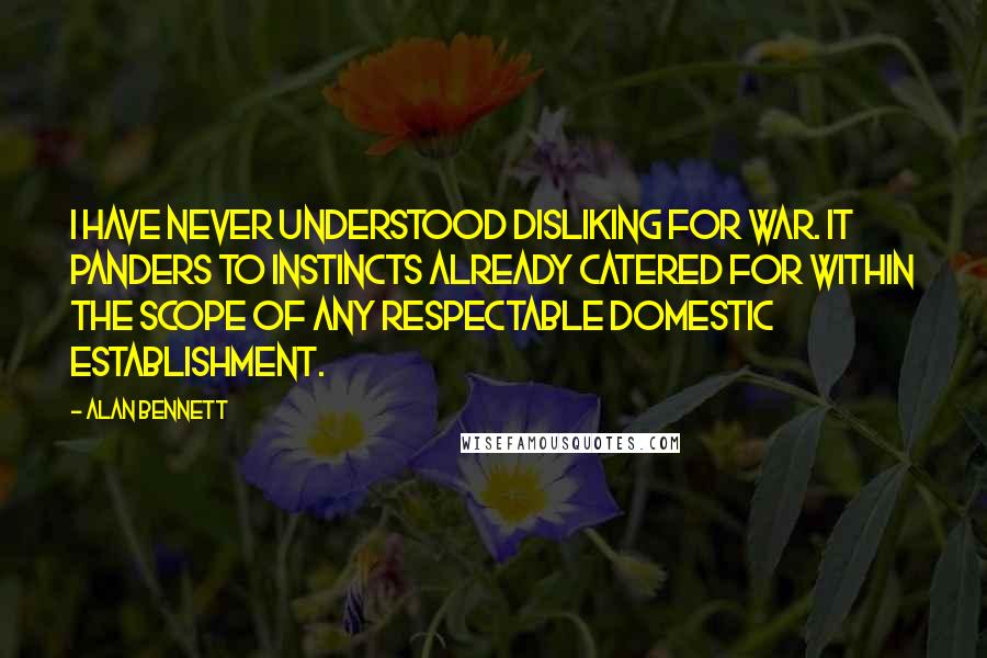 Alan Bennett Quotes: I have never understood disliking for war. It panders to instincts already catered for within the scope of any respectable domestic establishment.