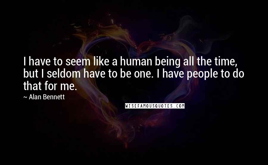 Alan Bennett Quotes: I have to seem like a human being all the time, but I seldom have to be one. I have people to do that for me.