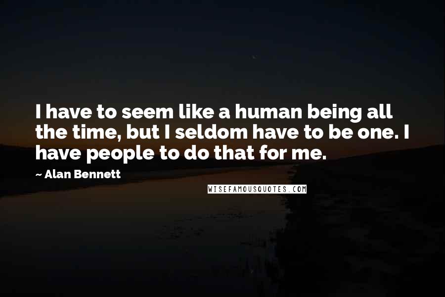 Alan Bennett Quotes: I have to seem like a human being all the time, but I seldom have to be one. I have people to do that for me.
