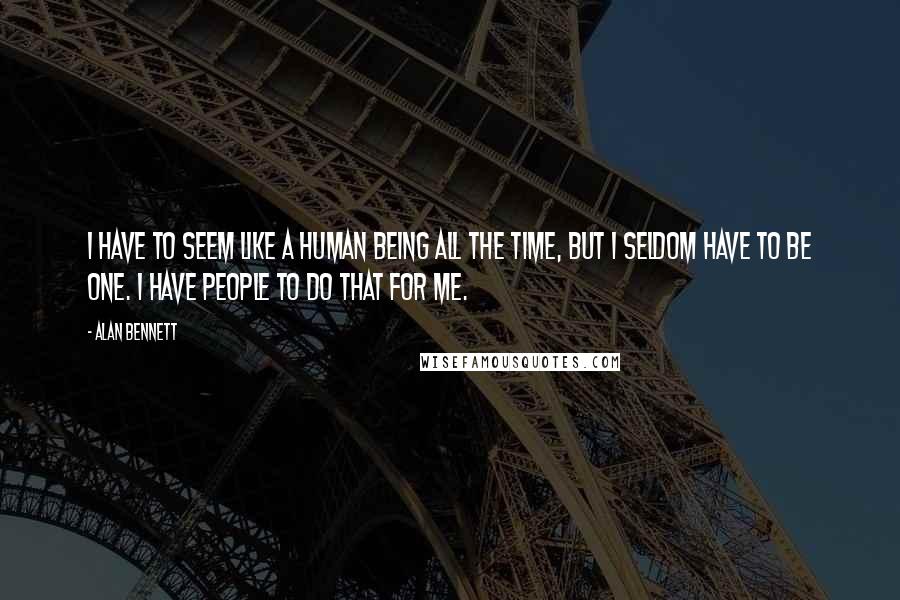 Alan Bennett Quotes: I have to seem like a human being all the time, but I seldom have to be one. I have people to do that for me.
