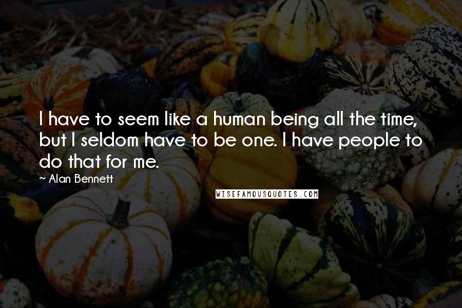Alan Bennett Quotes: I have to seem like a human being all the time, but I seldom have to be one. I have people to do that for me.