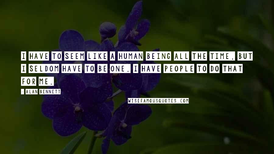 Alan Bennett Quotes: I have to seem like a human being all the time, but I seldom have to be one. I have people to do that for me.