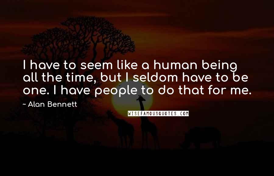 Alan Bennett Quotes: I have to seem like a human being all the time, but I seldom have to be one. I have people to do that for me.