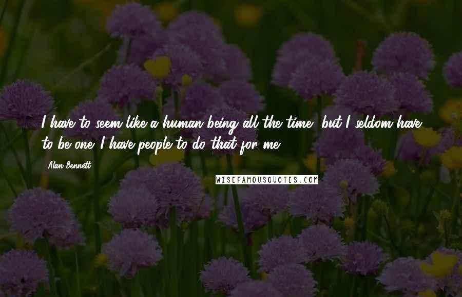 Alan Bennett Quotes: I have to seem like a human being all the time, but I seldom have to be one. I have people to do that for me.