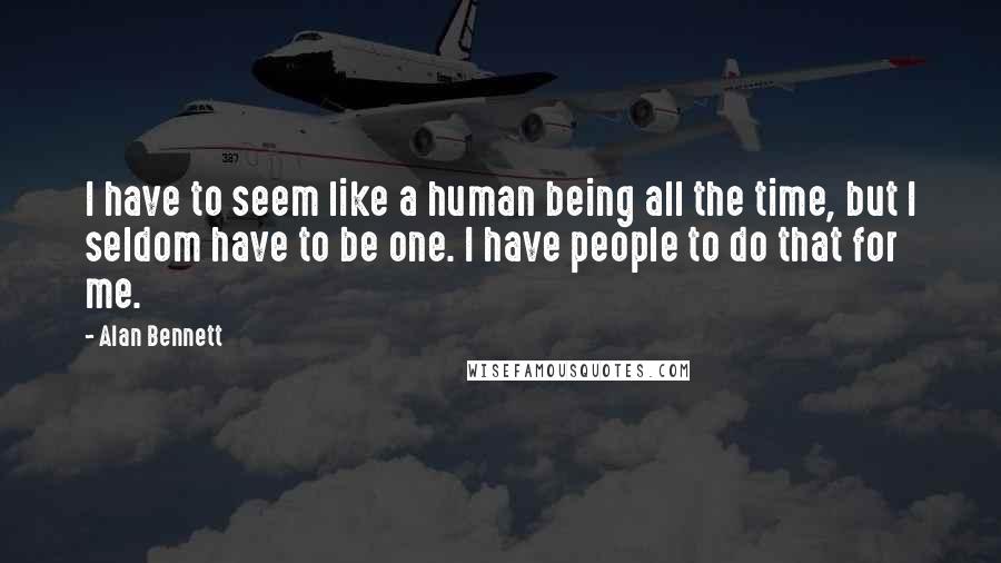 Alan Bennett Quotes: I have to seem like a human being all the time, but I seldom have to be one. I have people to do that for me.