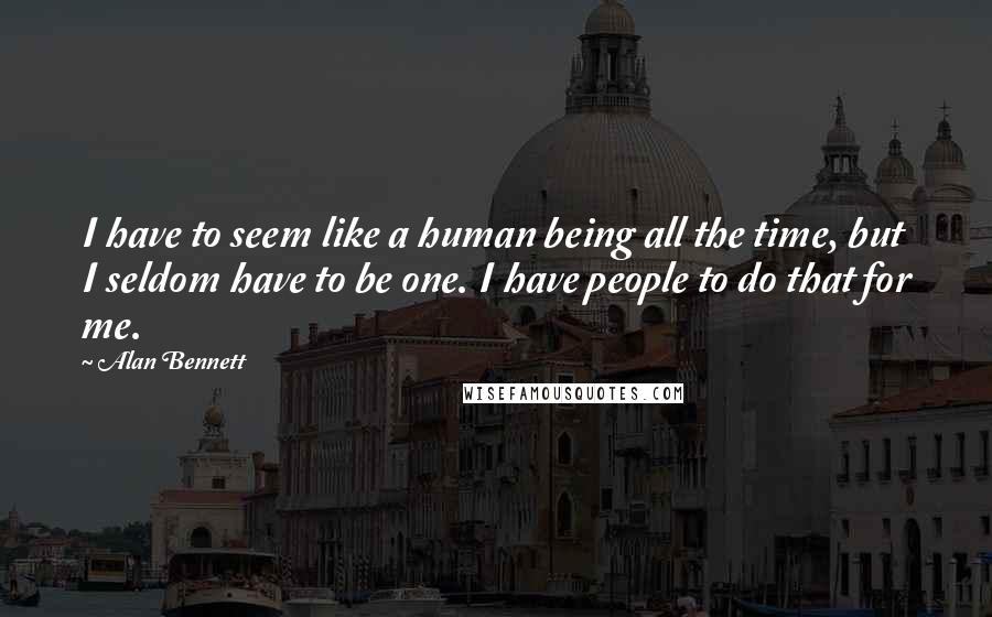 Alan Bennett Quotes: I have to seem like a human being all the time, but I seldom have to be one. I have people to do that for me.