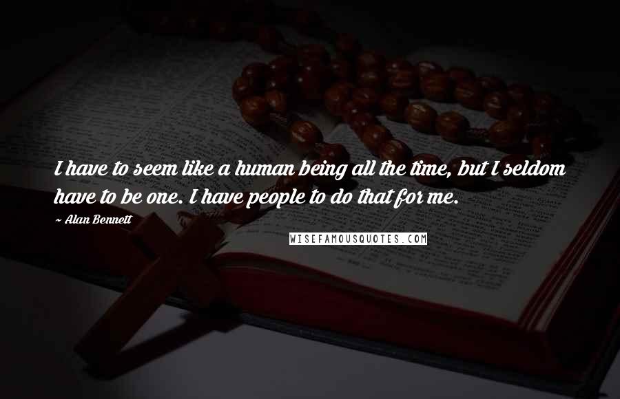 Alan Bennett Quotes: I have to seem like a human being all the time, but I seldom have to be one. I have people to do that for me.