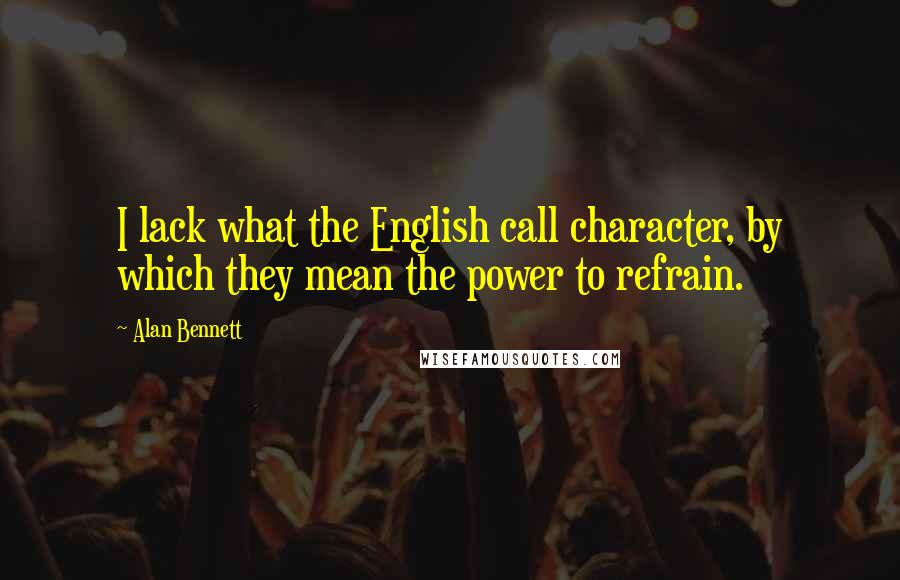 Alan Bennett Quotes: I lack what the English call character, by which they mean the power to refrain.