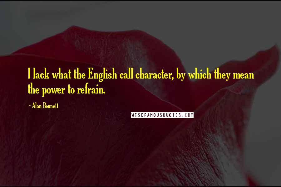 Alan Bennett Quotes: I lack what the English call character, by which they mean the power to refrain.