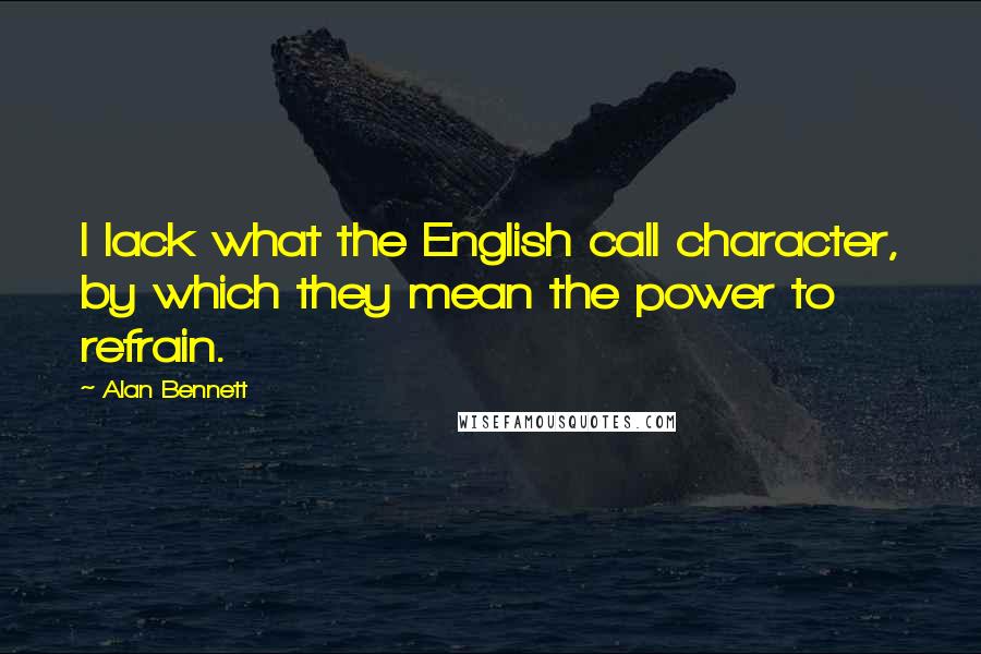 Alan Bennett Quotes: I lack what the English call character, by which they mean the power to refrain.