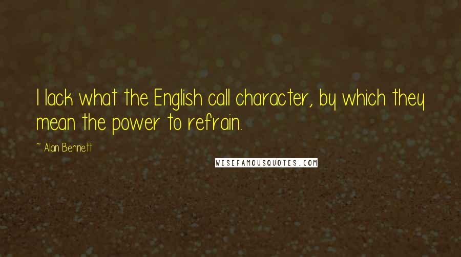 Alan Bennett Quotes: I lack what the English call character, by which they mean the power to refrain.