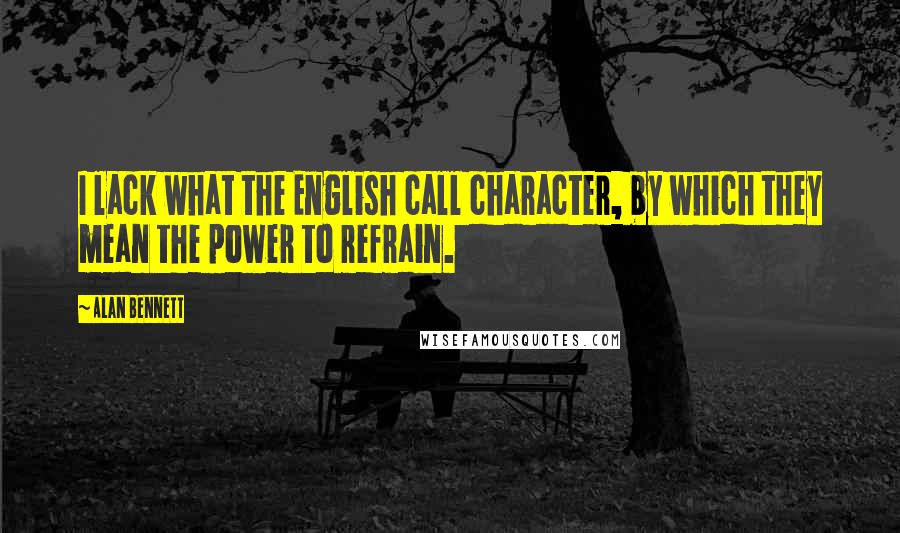 Alan Bennett Quotes: I lack what the English call character, by which they mean the power to refrain.