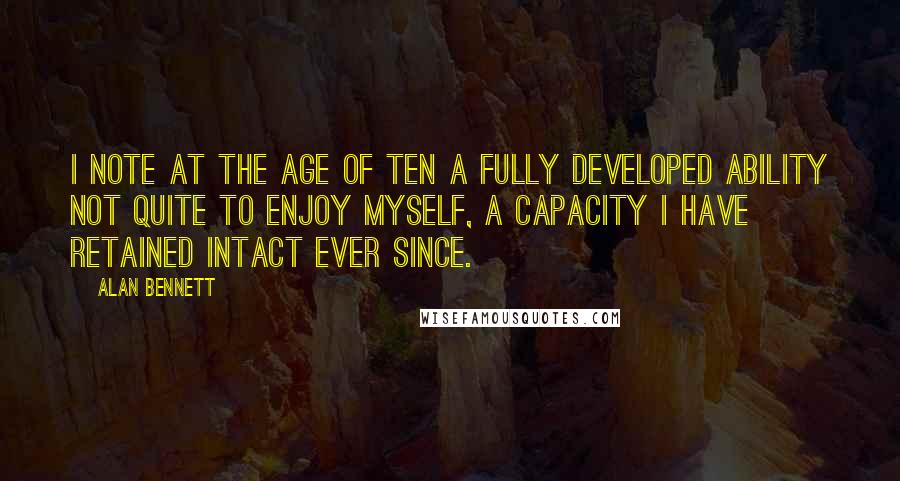 Alan Bennett Quotes: I note at the age of ten a fully developed ability not quite to enjoy myself, a capacity I have retained intact ever since.