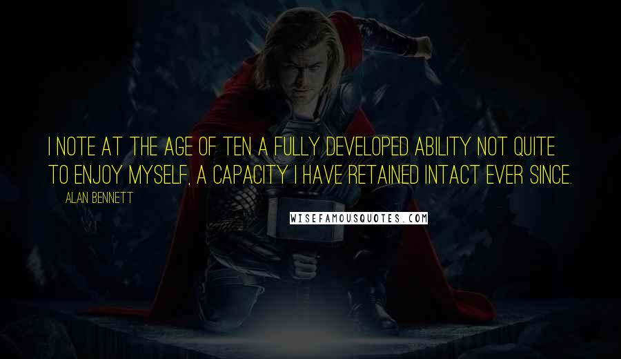 Alan Bennett Quotes: I note at the age of ten a fully developed ability not quite to enjoy myself, a capacity I have retained intact ever since.