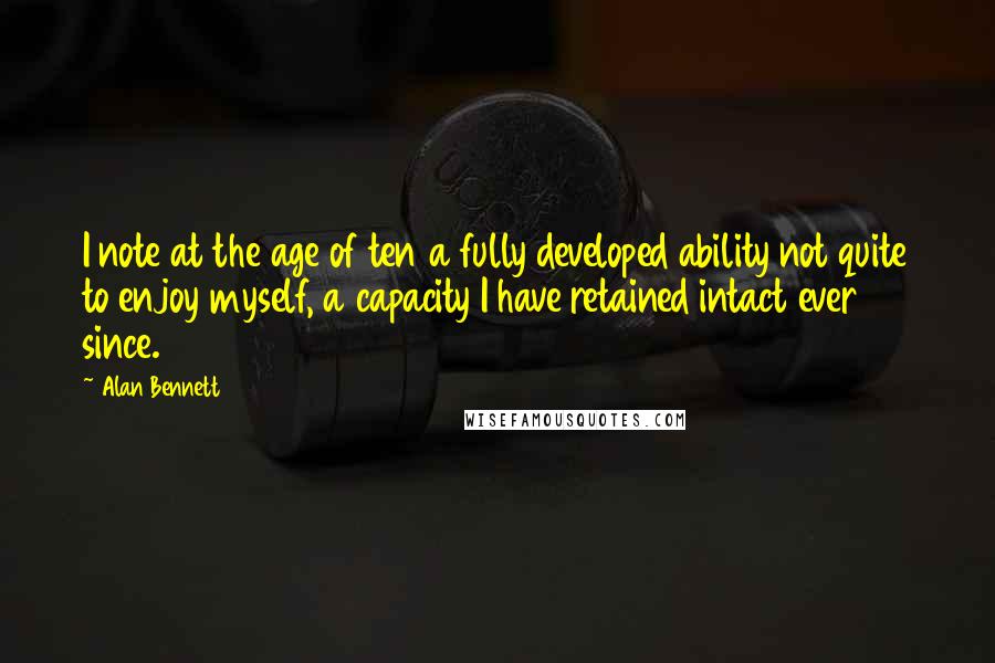 Alan Bennett Quotes: I note at the age of ten a fully developed ability not quite to enjoy myself, a capacity I have retained intact ever since.